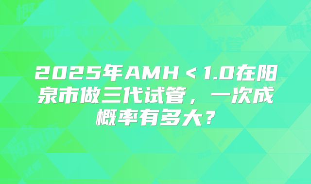 2025年AMH＜1.0在阳泉市做三代试管，一次成概率有多大？
