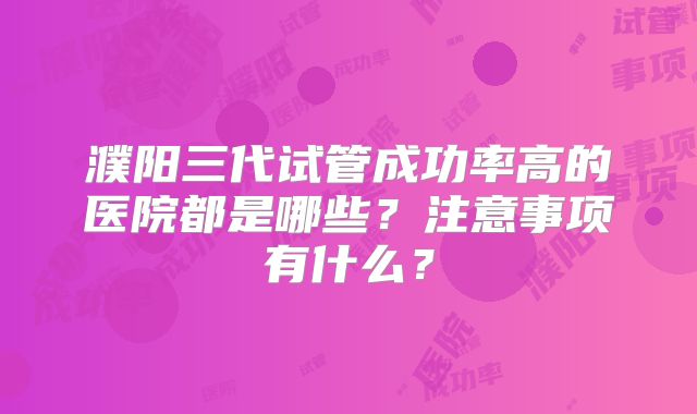 濮阳三代试管成功率高的医院都是哪些？注意事项有什么？