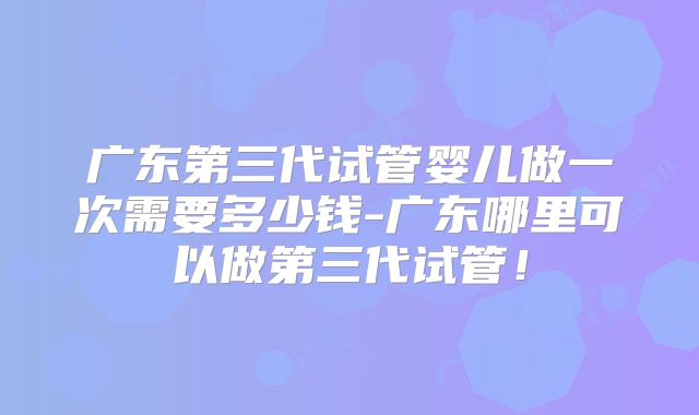 广东第三代试管婴儿做一次需要多少钱-广东哪里可以做第三代试管！