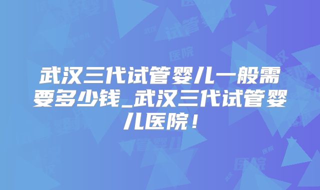 武汉三代试管婴儿一般需要多少钱_武汉三代试管婴儿医院！