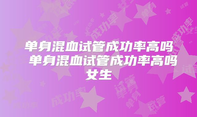 单身混血试管成功率高吗 单身混血试管成功率高吗女生
