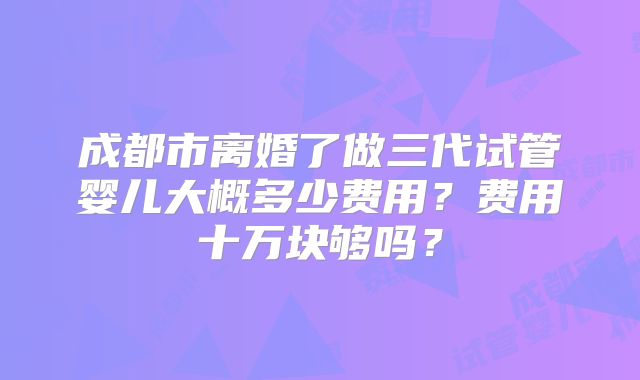 成都市离婚了做三代试管婴儿大概多少费用？费用十万块够吗？