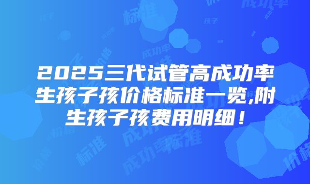 2025三代试管高成功率生孩子孩价格标准一览,附生孩子孩费用明细！