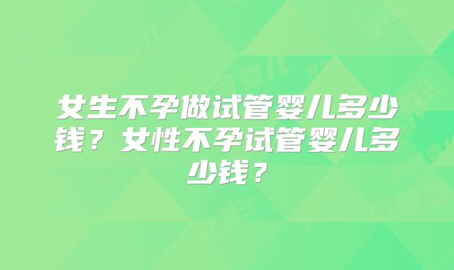 女生不孕做试管婴儿多少钱？女性不孕试管婴儿多少钱？