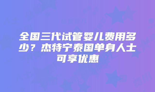 全国三代试管婴儿费用多少？杰特宁泰国单身人士可享优惠