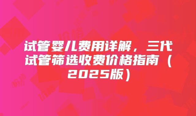 试管婴儿费用详解，三代试管筛选收费价格指南（2025版）