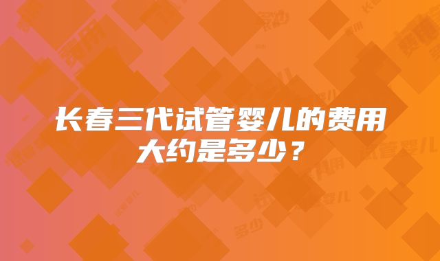 长春三代试管婴儿的费用大约是多少?