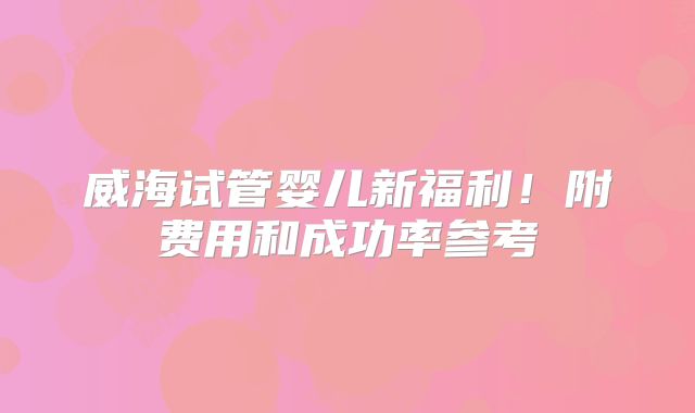 威海试管婴儿新福利！附费用和成功率参考