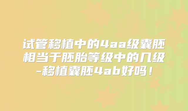试管移植中的4aa级囊胚相当于胚胎等级中的几级-移植囊胚4ab好吗！