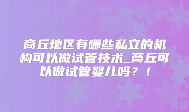 商丘地区有哪些私立的机构可以做试管技术_商丘可以做试管婴儿吗？！