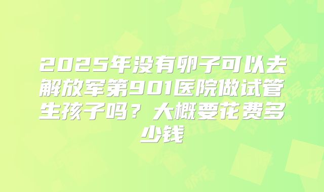 2025年没有卵子可以去解放军第901医院做试管生孩子吗？大概要花费多少钱