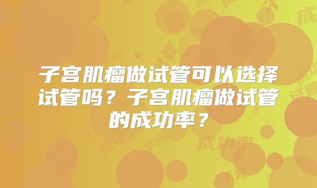 子宫肌瘤做试管可以选择试管吗？子宫肌瘤做试管的成功率？