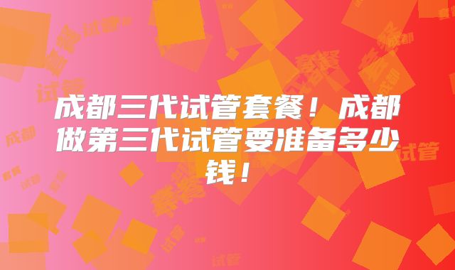 成都三代试管套餐！成都做第三代试管要准备多少钱！