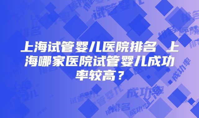 上海试管婴儿医院排名 上海哪家医院试管婴儿成功率较高？