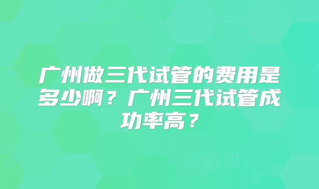 广州做三代试管的费用是多少啊?广州三代试管成功率高?