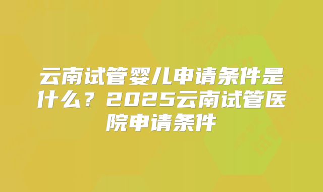 云南试管婴儿申请条件是什么？2025云南试管医院申请条件