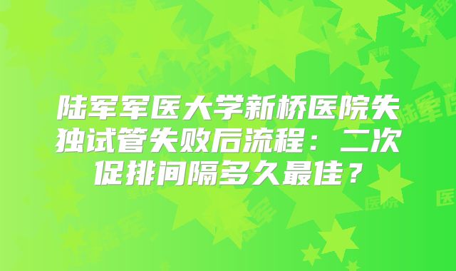陆军军医大学新桥医院失独试管失败后流程：二次促排间隔多久最佳？