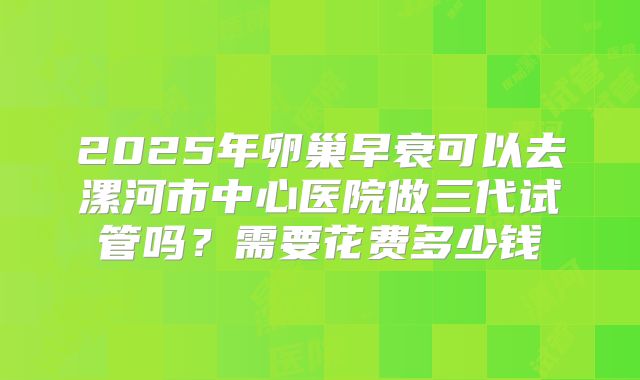 2025年卵巢早衰可以去漯河市中心医院做三代试管吗?需要花费多少钱