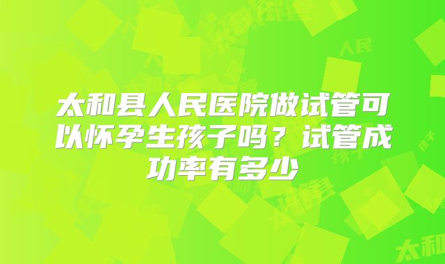 太和县人民医院做试管可以怀孕生孩子吗?试管成功率有多少