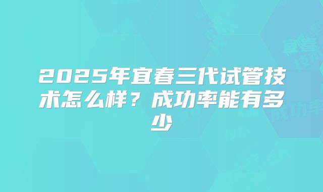 2025年宜春三代试管技术怎么样?成功率能有多少