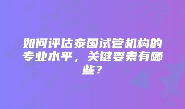 如何评估泰国试管机构的专业水平，关键要素有哪些？