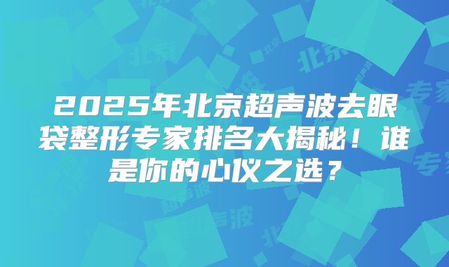 2025年北京超声波去眼袋整形专家排名大揭秘！谁是你的心仪之选？