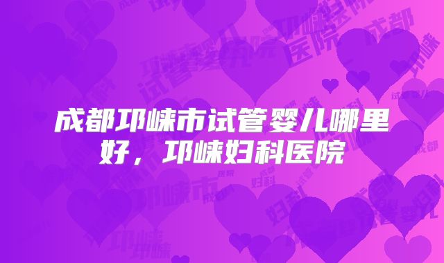 成都邛崃市试管婴儿哪里好，邛崃妇科医院
