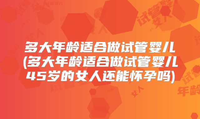 多大年龄适合做试管婴儿(多大年龄适合做试管婴儿45岁的女人还能怀孕吗)