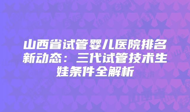 山西省试管婴儿医院排名新动态：三代试管技术生娃条件全解析