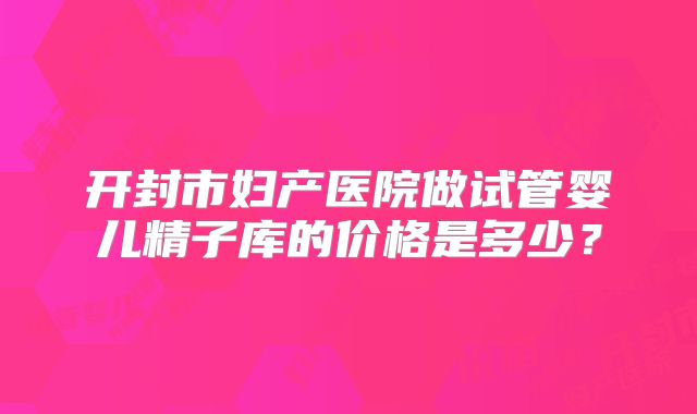 开封市妇产医院做试管婴儿精子库的价格是多少？
