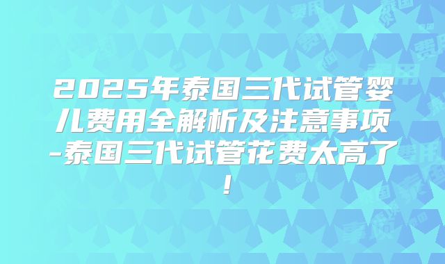 2025年泰国三代试管婴儿费用全解析及注意事项-泰国三代试管花费太高了！