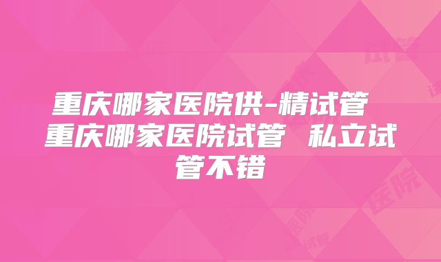 重庆哪家医院供-精试管 重庆哪家医院试管 私立试管不错