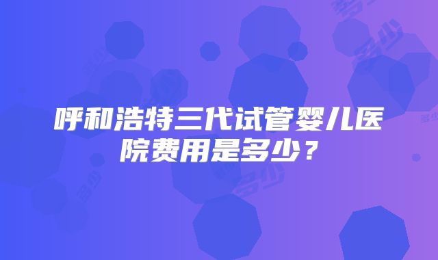 呼和浩特三代试管婴儿医院费用是多少？