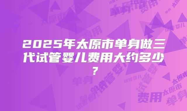2025年太原市单身做三代试管婴儿费用大约多少？