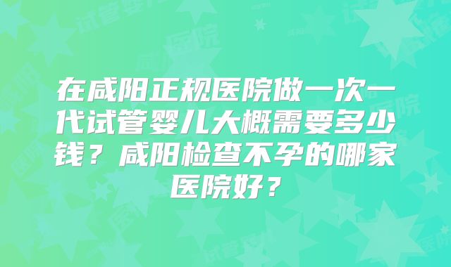 在咸阳正规医院做一次一代试管婴儿大概需要多少钱？咸阳检查不孕的哪家医院好？