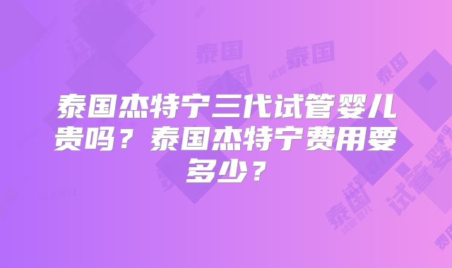 泰国杰特宁三代试管婴儿贵吗？泰国杰特宁费用要多少？