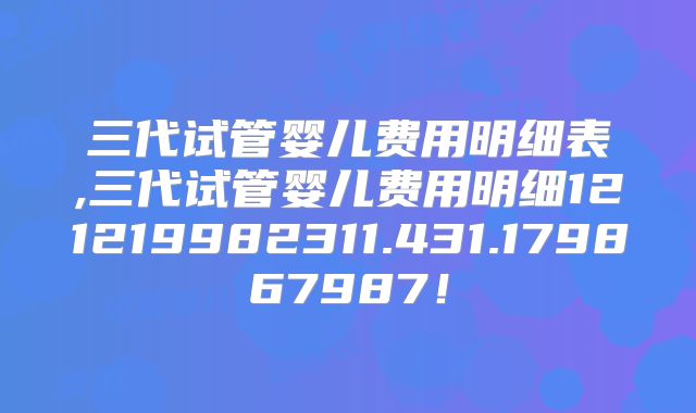 三代试管婴儿费用明细表,三代试管婴儿费用明细121219982311.431.179867987!
