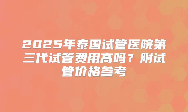 2025年泰国试管医院第三代试管费用高吗？附试管价格参考