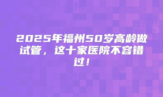 2025年福州50岁高龄做试管，这十家医院不容错过！