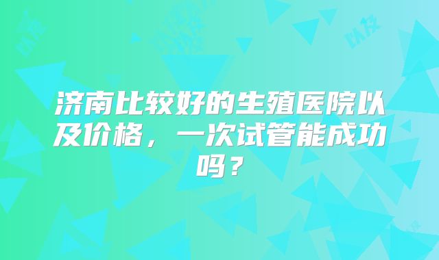 济南比较好的生殖医院以及价格,一次试管能成功吗?
