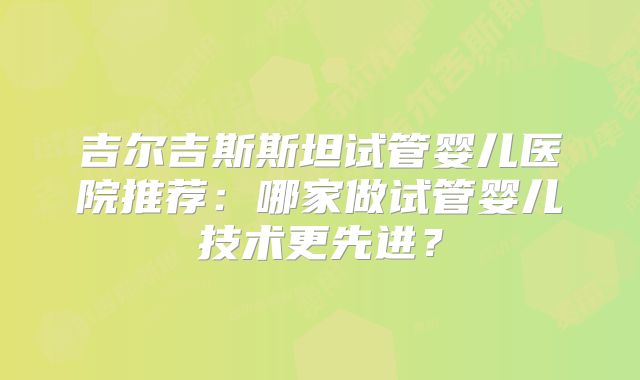 吉尔吉斯斯坦试管婴儿医院推荐：哪家做试管婴儿技术更先进？