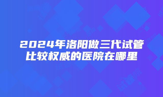 2024年洛阳做三代试管比较权威的医院在哪里