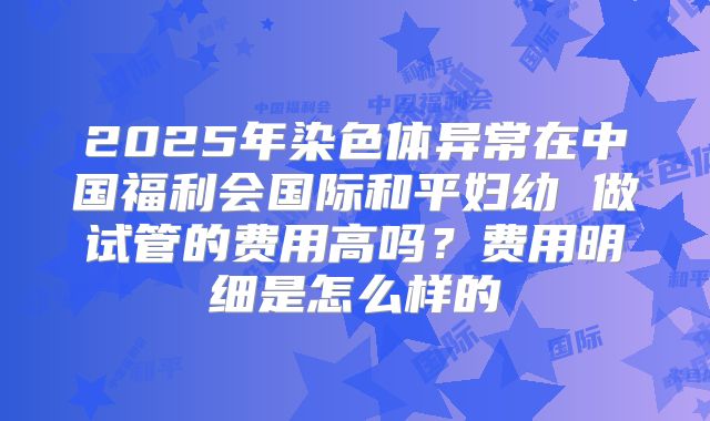 2025年染色体异常在中国福利会国际和平妇幼 做试管的费用高吗？费用明细是怎么样的