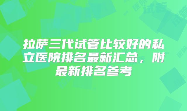 拉萨三代试管比较好的私立医院排名最新汇总，附最新排名参考
