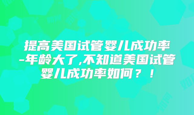 提高美国试管婴儿成功率-年龄大了,不知道美国试管婴儿成功率如何？！