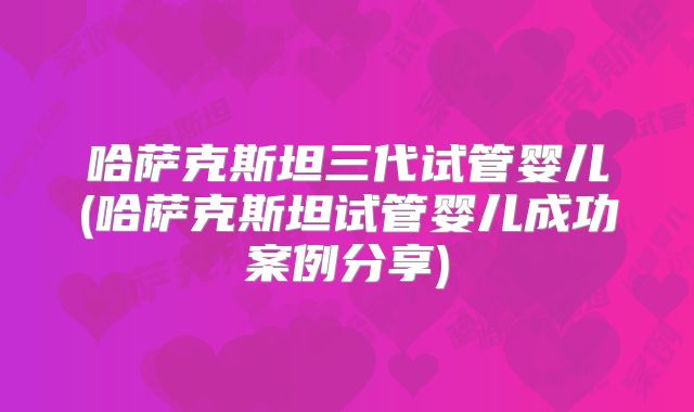 哈萨克斯坦三代试管婴儿(哈萨克斯坦试管婴儿成功案例分享)