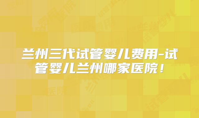 兰州三代试管婴儿费用-试管婴儿兰州哪家医院！