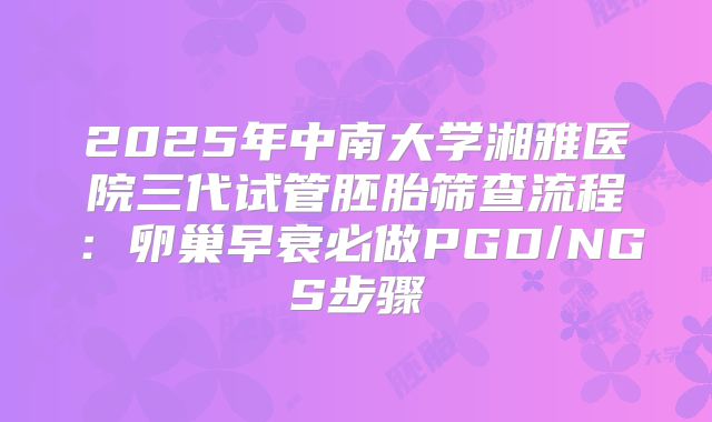 2025年中南大学湘雅医院三代试管胚胎筛查流程：卵巢早衰必做PGD/NGS步骤