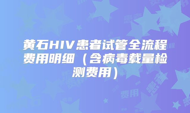 黄石HIV患者试管全流程费用明细（含病毒载量检测费用）