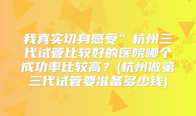 我真实切身感受”杭州三代试管比较好的医院哪个成功率比较高？(杭州做第三代试管要准备多少钱)